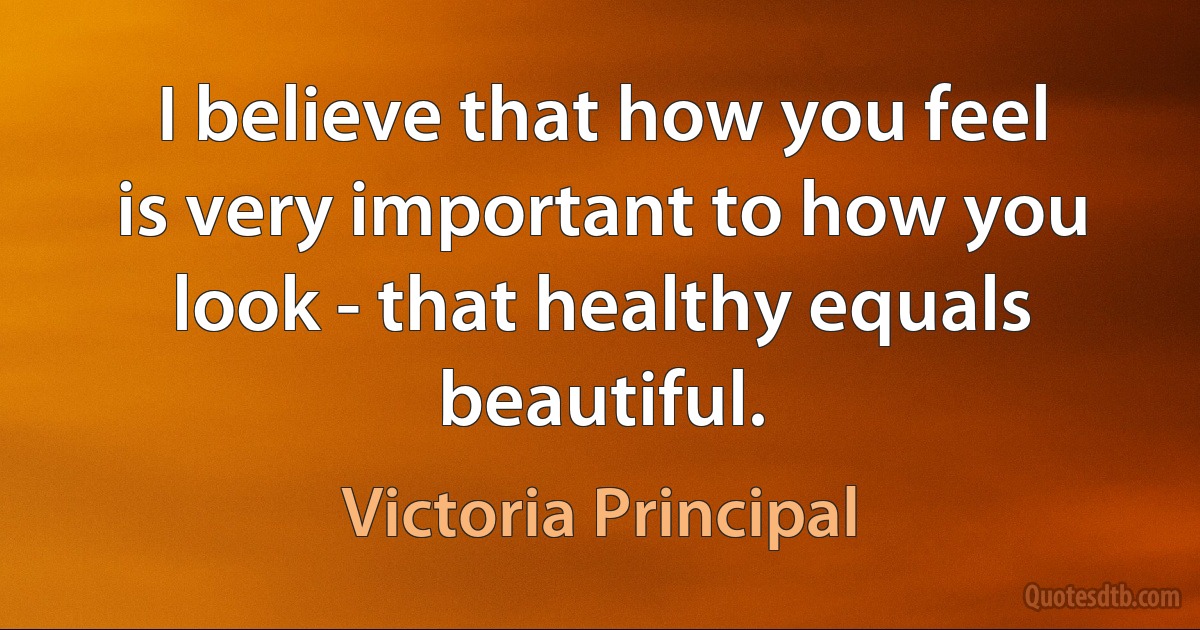 I believe that how you feel is very important to how you look - that healthy equals beautiful. (Victoria Principal)