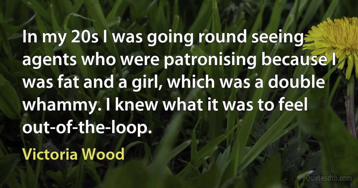 In my 20s I was going round seeing agents who were patronising because I was fat and a girl, which was a double whammy. I knew what it was to feel out-of-the-loop. (Victoria Wood)