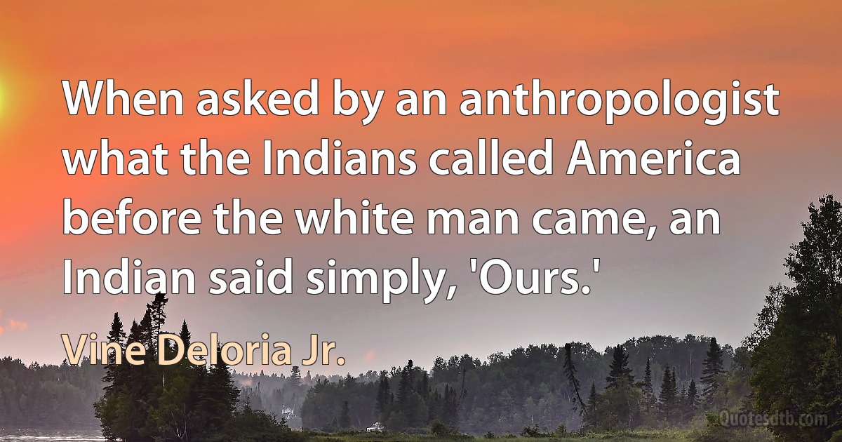 When asked by an anthropologist what the Indians called America before the white man came, an Indian said simply, 'Ours.' (Vine Deloria Jr.)