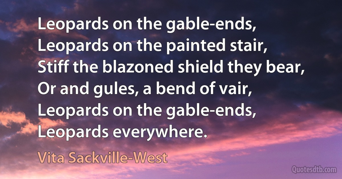 Leopards on the gable-ends,
Leopards on the painted stair,
Stiff the blazoned shield they bear,
Or and gules, a bend of vair,
Leopards on the gable-ends,
Leopards everywhere. (Vita Sackville-West)