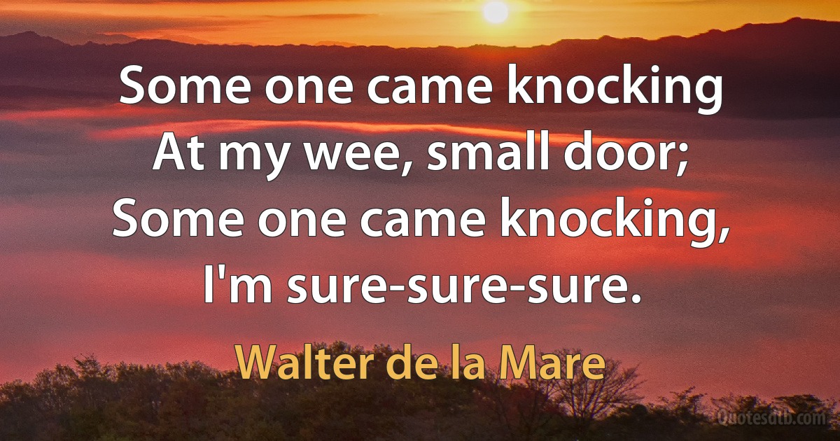 Some one came knocking
At my wee, small door;
Some one came knocking,
I'm sure-sure-sure. (Walter de la Mare)