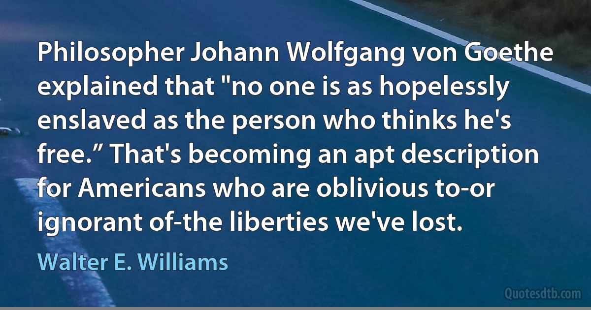 Philosopher Johann Wolfgang von Goethe explained that "no one is as hopelessly enslaved as the person who thinks he's free.” That's becoming an apt description for Americans who are oblivious to-or ignorant of-the liberties we've lost. (Walter E. Williams)