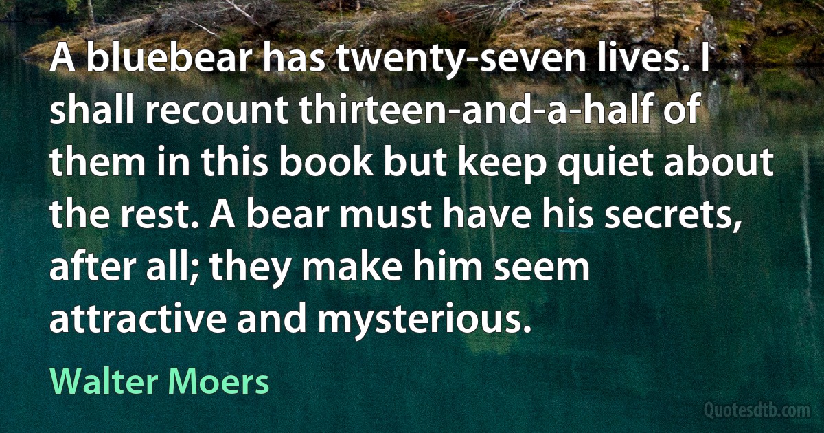 A bluebear has twenty-seven lives. I shall recount thirteen-and-a-half of them in this book but keep quiet about the rest. A bear must have his secrets, after all; they make him seem attractive and mysterious. (Walter Moers)