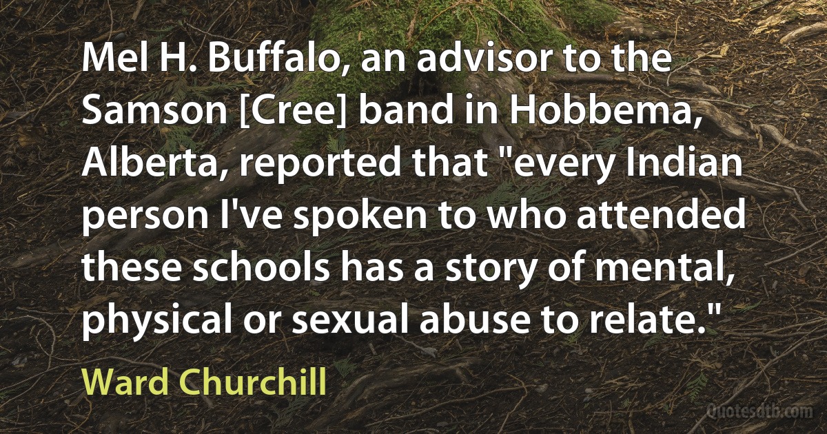 Mel H. Buffalo, an advisor to the Samson [Cree] band in Hobbema, Alberta, reported that "every Indian person I've spoken to who attended these schools has a story of mental, physical or sexual abuse to relate." (Ward Churchill)