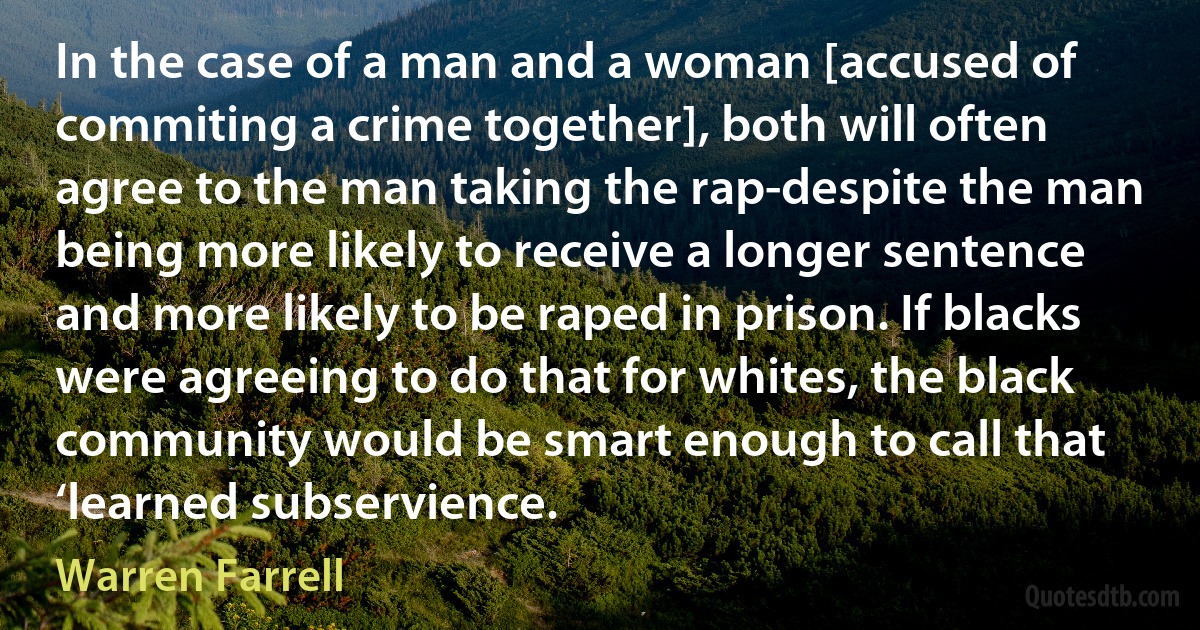 In the case of a man and a woman [accused of commiting a crime together], both will often agree to the man taking the rap-despite the man being more likely to receive a longer sentence and more likely to be raped in prison. If blacks were agreeing to do that for whites, the black community would be smart enough to call that ‘learned subservience. (Warren Farrell)