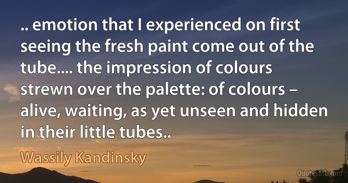 .. emotion that I experienced on first seeing the fresh paint come out of the tube.... the impression of colours strewn over the palette: of colours – alive, waiting, as yet unseen and hidden in their little tubes.. (Wassily Kandinsky)