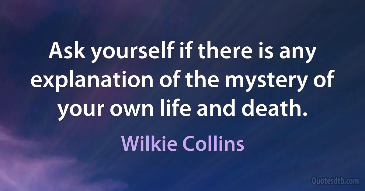 Ask yourself if there is any explanation of the mystery of your own life and death. (Wilkie Collins)