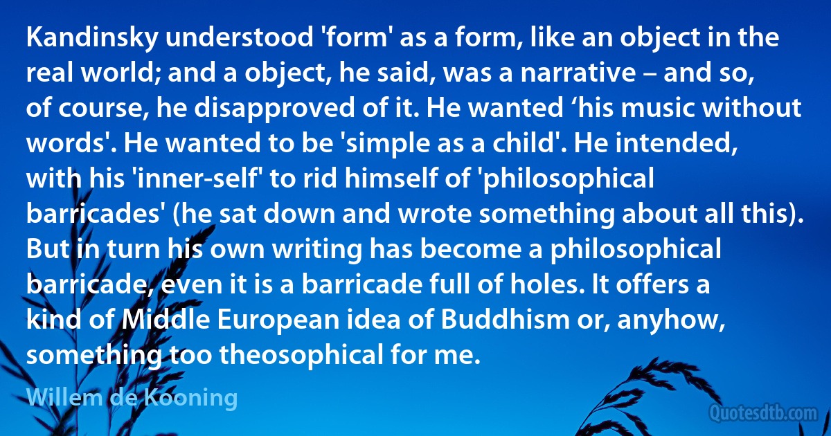 Kandinsky understood 'form' as a form, like an object in the real world; and a object, he said, was a narrative – and so, of course, he disapproved of it. He wanted ‘his music without words'. He wanted to be 'simple as a child'. He intended, with his 'inner-self' to rid himself of 'philosophical barricades' (he sat down and wrote something about all this). But in turn his own writing has become a philosophical barricade, even it is a barricade full of holes. It offers a kind of Middle European idea of Buddhism or, anyhow, something too theosophical for me. (Willem de Kooning)