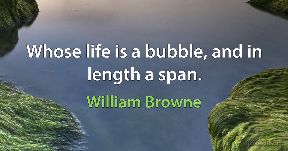 Whose life is a bubble, and in length a span. (William Browne)