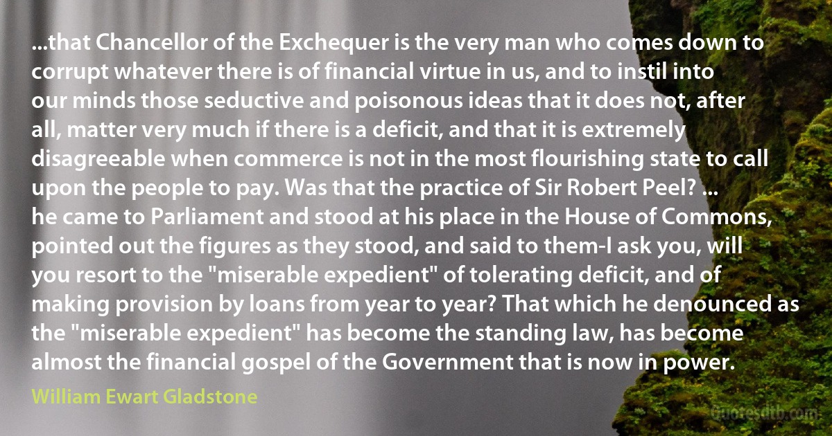 ...that Chancellor of the Exchequer is the very man who comes down to corrupt whatever there is of financial virtue in us, and to instil into our minds those seductive and poisonous ideas that it does not, after all, matter very much if there is a deficit, and that it is extremely disagreeable when commerce is not in the most flourishing state to call upon the people to pay. Was that the practice of Sir Robert Peel? ... he came to Parliament and stood at his place in the House of Commons, pointed out the figures as they stood, and said to them-I ask you, will you resort to the "miserable expedient" of tolerating deficit, and of making provision by loans from year to year? That which he denounced as the "miserable expedient" has become the standing law, has become almost the financial gospel of the Government that is now in power. (William Ewart Gladstone)