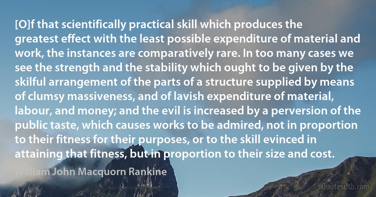 [O]f that scientifically practical skill which produces the greatest effect with the least possible expenditure of material and work, the instances are comparatively rare. In too many cases we see the strength and the stability which ought to be given by the skilful arrangement of the parts of a structure supplied by means of clumsy massiveness, and of lavish expenditure of material, labour, and money; and the evil is increased by a perversion of the public taste, which causes works to be admired, not in proportion to their fitness for their purposes, or to the skill evinced in attaining that fitness, but in proportion to their size and cost. (William John Macquorn Rankine)