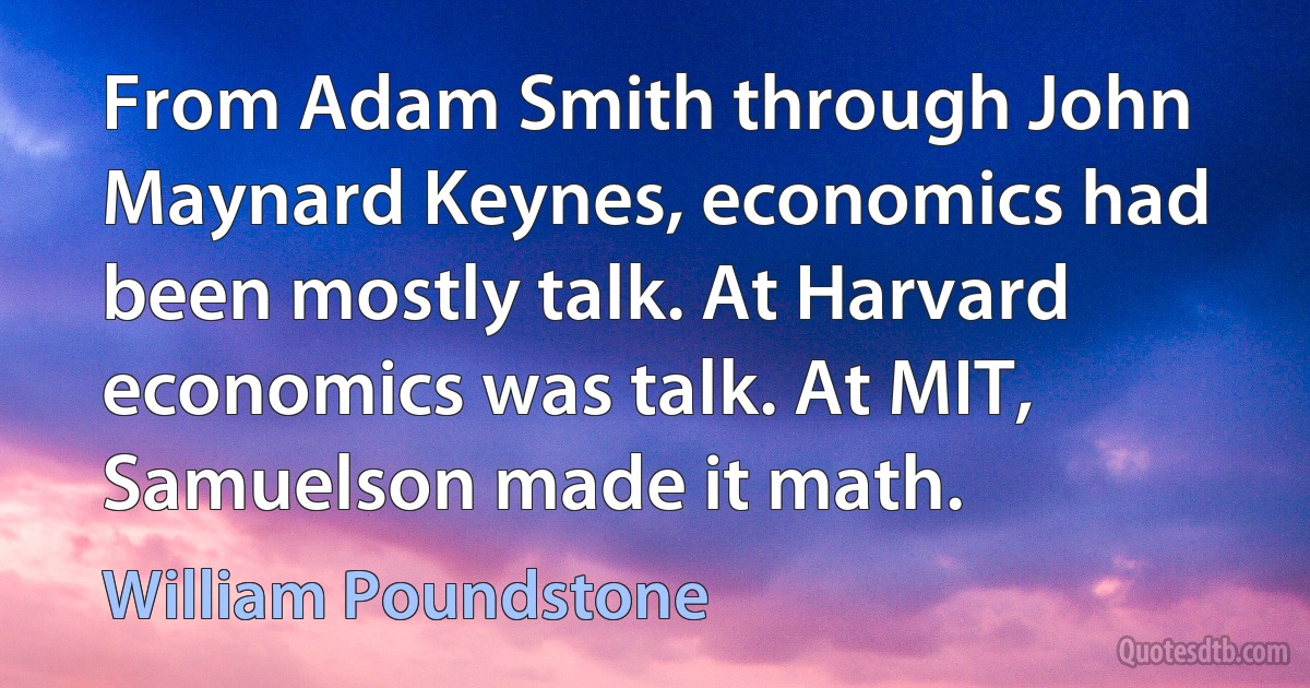 From Adam Smith through John Maynard Keynes, economics had been mostly talk. At Harvard economics was talk. At MIT, Samuelson made it math. (William Poundstone)