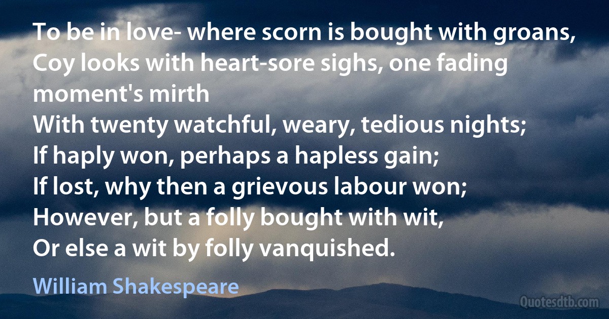 To be in love- where scorn is bought with groans,
Coy looks with heart-sore sighs, one fading moment's mirth
With twenty watchful, weary, tedious nights;
If haply won, perhaps a hapless gain;
If lost, why then a grievous labour won;
However, but a folly bought with wit,
Or else a wit by folly vanquished. (William Shakespeare)