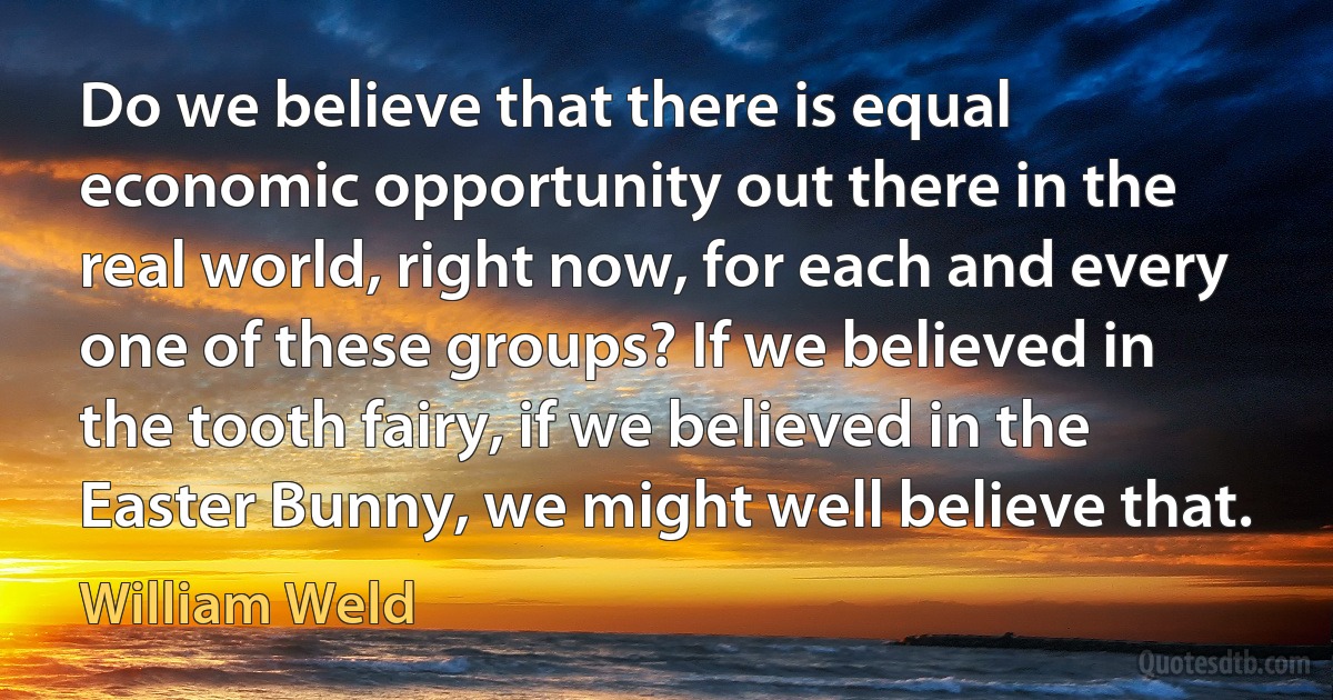 Do we believe that there is equal economic opportunity out there in the real world, right now, for each and every one of these groups? If we believed in the tooth fairy, if we believed in the Easter Bunny, we might well believe that. (William Weld)