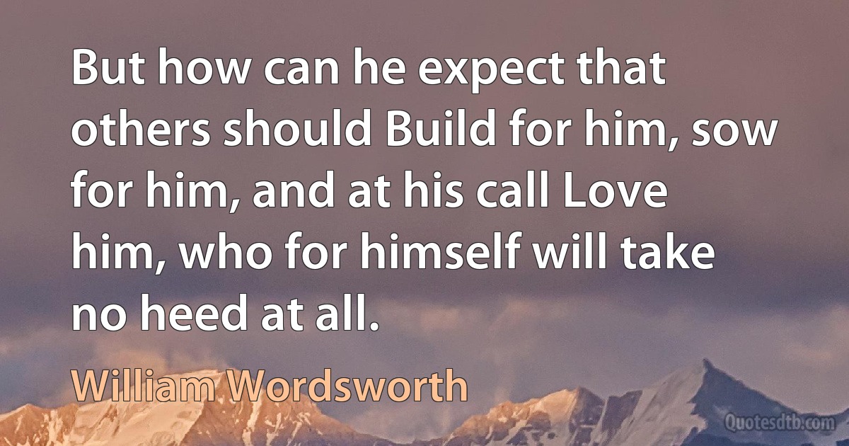 But how can he expect that others should Build for him, sow for him, and at his call Love him, who for himself will take no heed at all. (William Wordsworth)