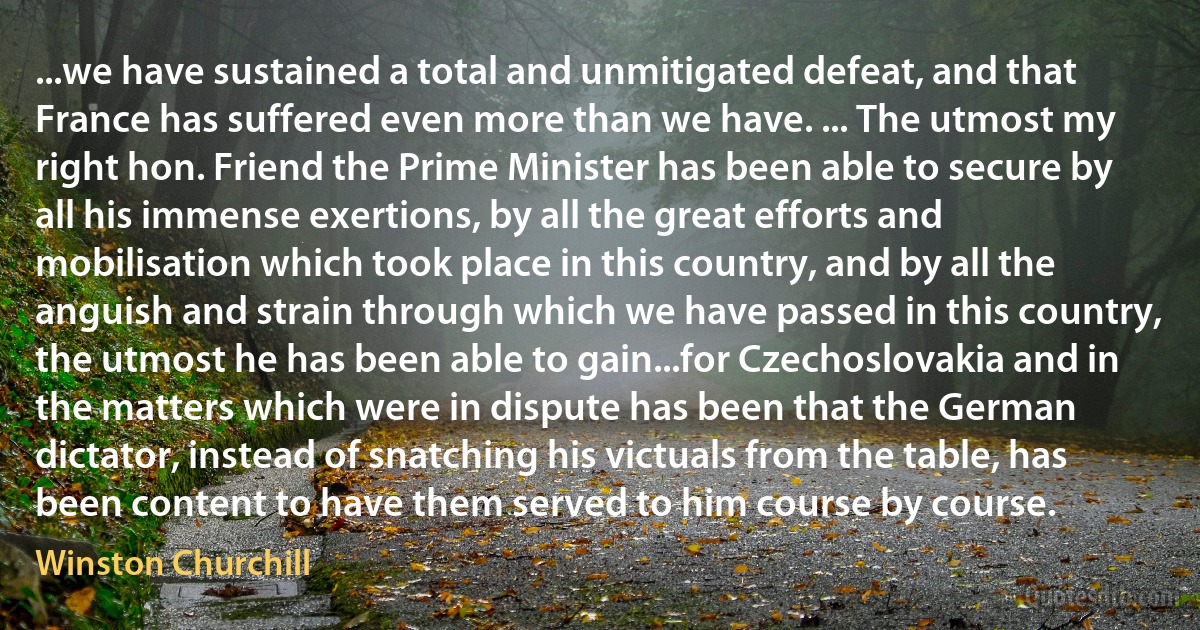 ...we have sustained a total and unmitigated defeat, and that France has suffered even more than we have. ... The utmost my right hon. Friend the Prime Minister has been able to secure by all his immense exertions, by all the great efforts and mobilisation which took place in this country, and by all the anguish and strain through which we have passed in this country, the utmost he has been able to gain...for Czechoslovakia and in the matters which were in dispute has been that the German dictator, instead of snatching his victuals from the table, has been content to have them served to him course by course. (Winston Churchill)