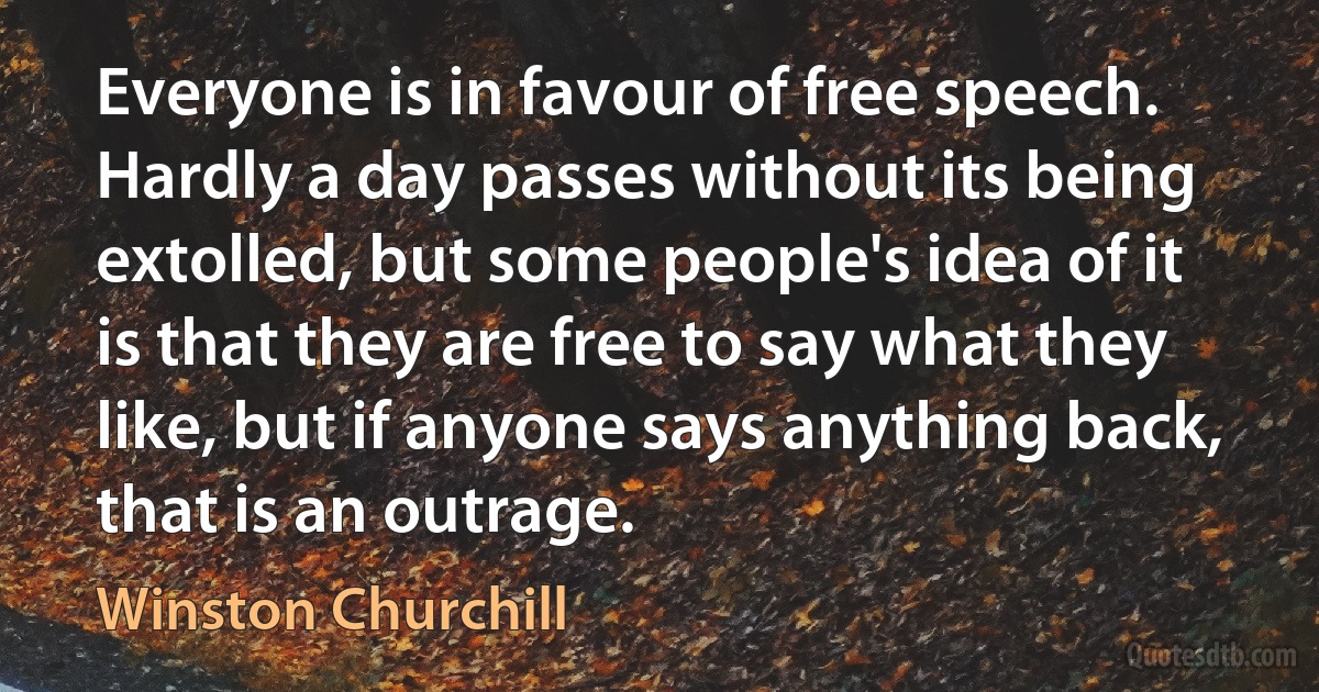 Everyone is in favour of free speech. Hardly a day passes without its being extolled, but some people's idea of it is that they are free to say what they like, but if anyone says anything back, that is an outrage. (Winston Churchill)