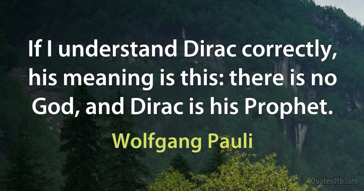 If I understand Dirac correctly, his meaning is this: there is no God, and Dirac is his Prophet. (Wolfgang Pauli)