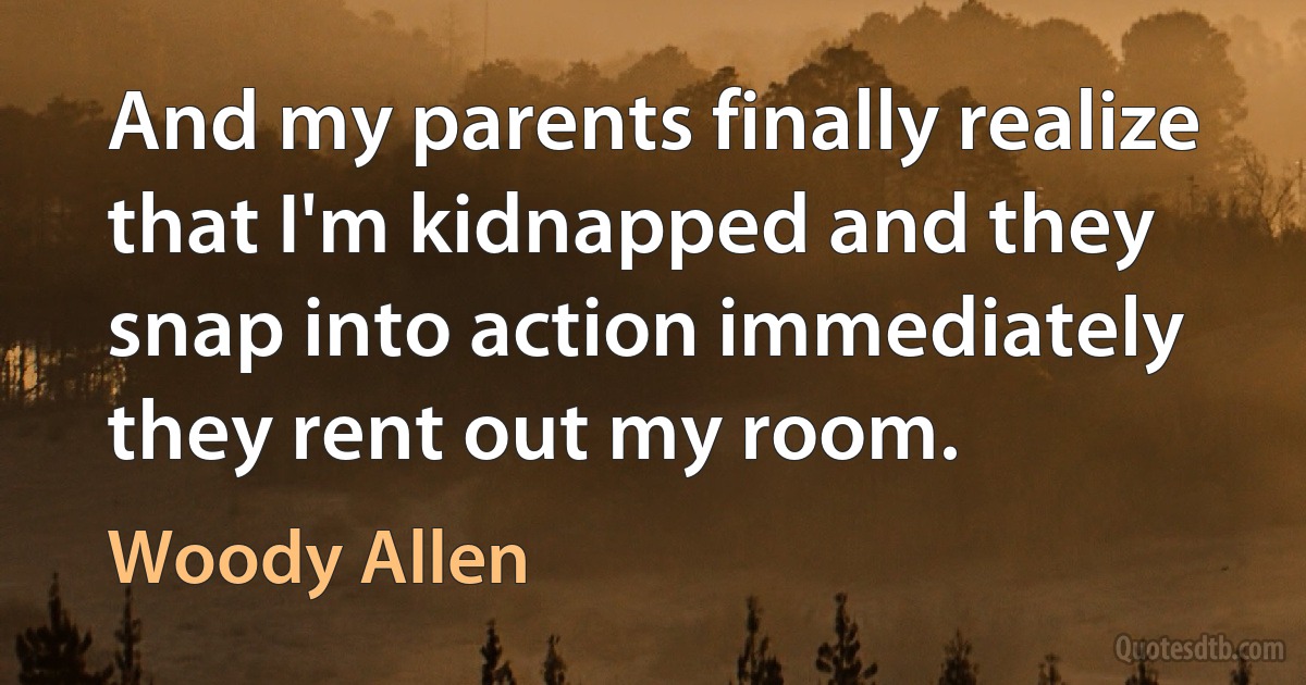 And my parents finally realize that I'm kidnapped and they snap into action immediately they rent out my room. (Woody Allen)