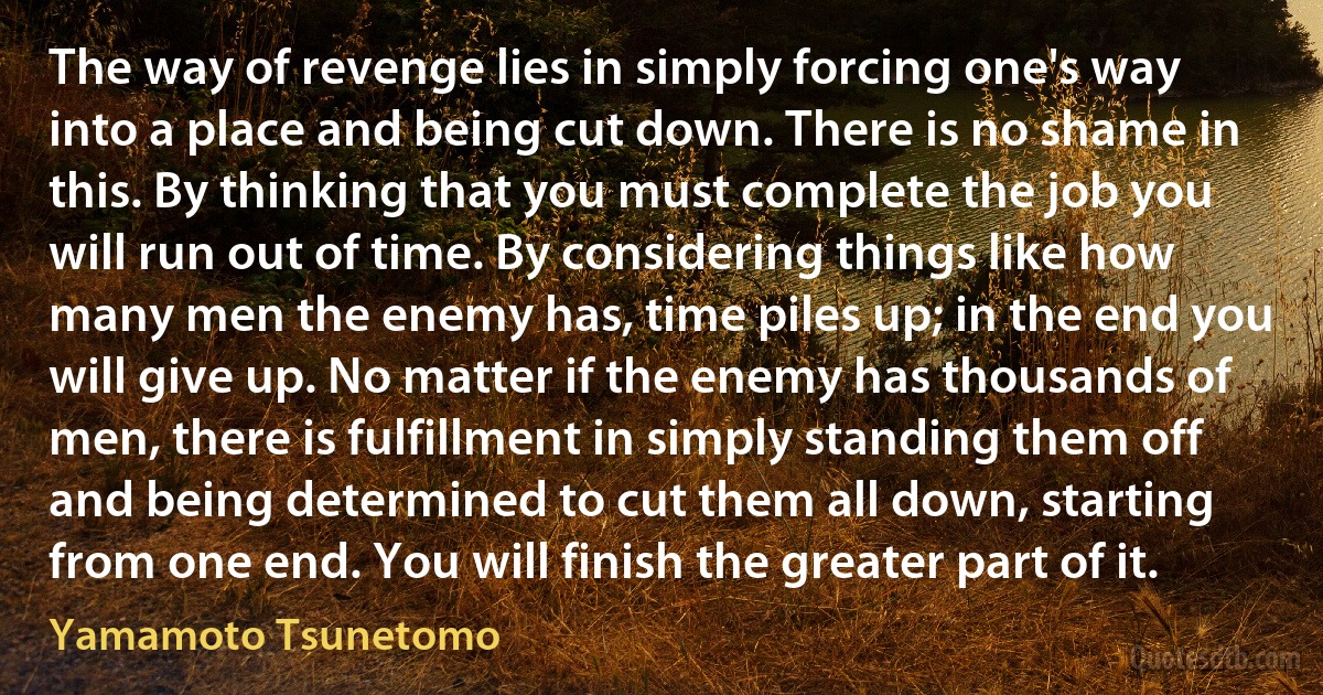 The way of revenge lies in simply forcing one's way into a place and being cut down. There is no shame in this. By thinking that you must complete the job you will run out of time. By considering things like how many men the enemy has, time piles up; in the end you will give up. No matter if the enemy has thousands of men, there is fulfillment in simply standing them off and being determined to cut them all down, starting from one end. You will finish the greater part of it. (Yamamoto Tsunetomo)