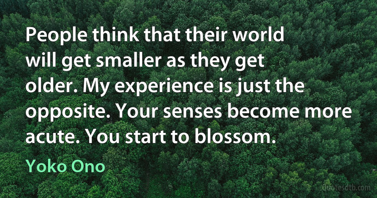 People think that their world will get smaller as they get older. My experience is just the opposite. Your senses become more acute. You start to blossom. (Yoko Ono)