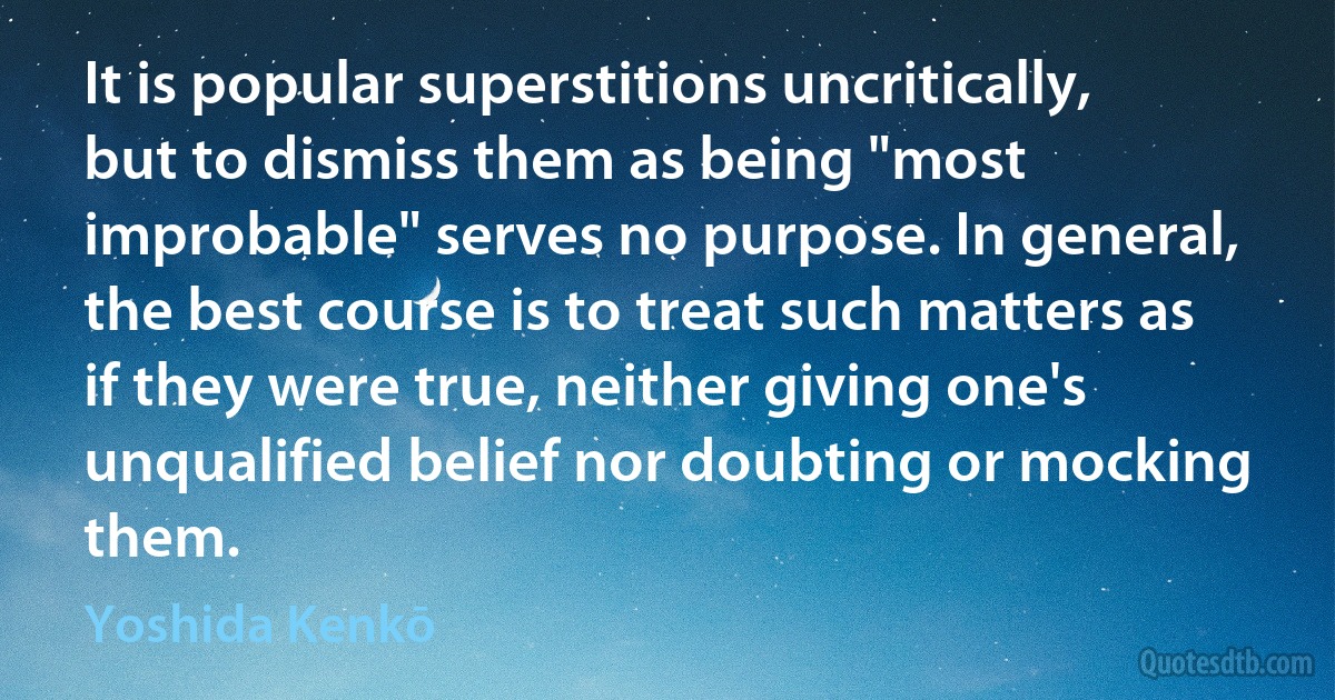 It is popular superstitions uncritically, but to dismiss them as being "most improbable" serves no purpose. In general, the best course is to treat such matters as if they were true, neither giving one's unqualified belief nor doubting or mocking them. (Yoshida Kenkō)