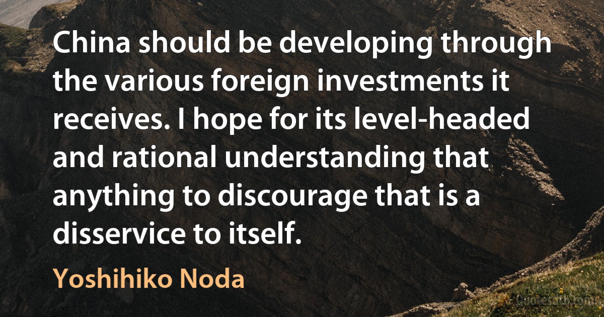 China should be developing through the various foreign investments it receives. I hope for its level-headed and rational understanding that anything to discourage that is a disservice to itself. (Yoshihiko Noda)