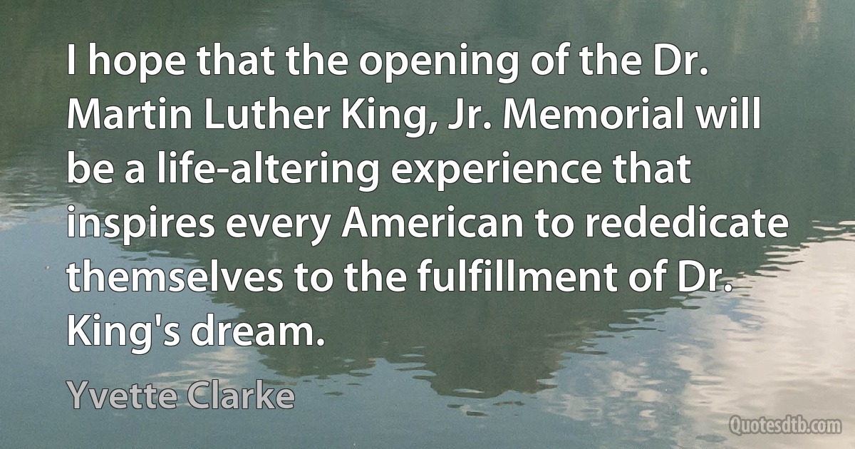 I hope that the opening of the Dr. Martin Luther King, Jr. Memorial will be a life-altering experience that inspires every American to rededicate themselves to the fulfillment of Dr. King's dream. (Yvette Clarke)