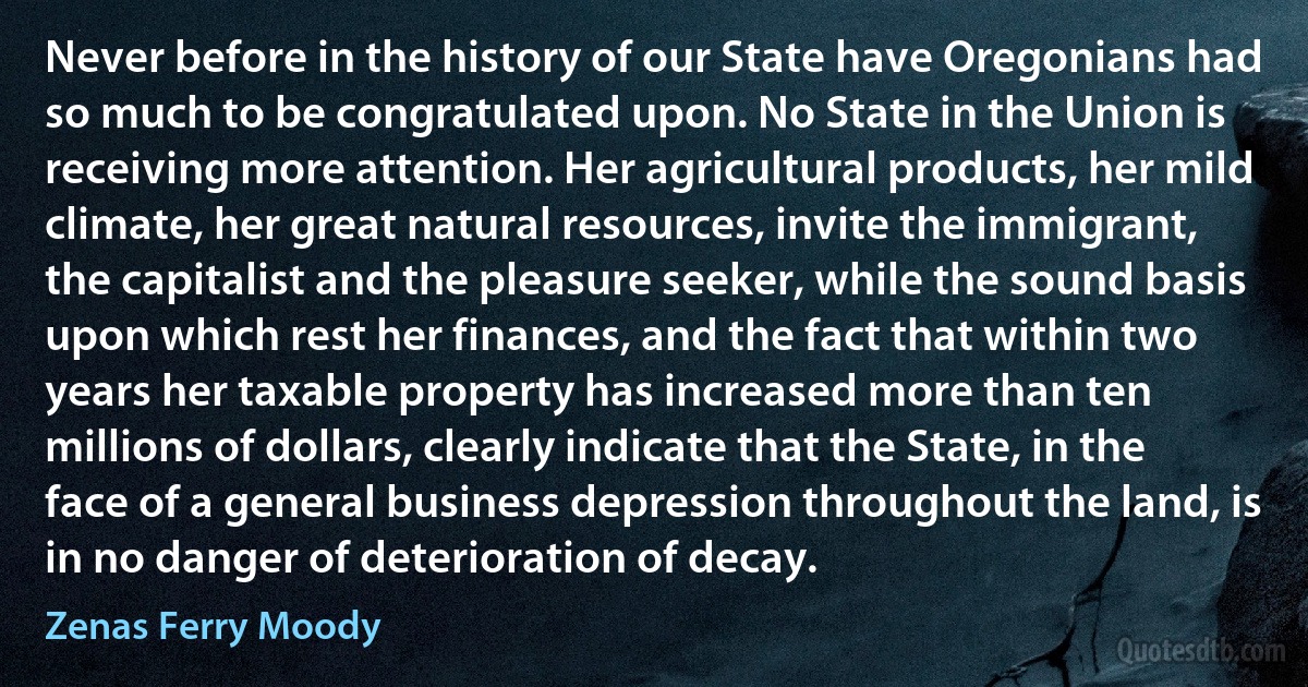 Never before in the history of our State have Oregonians had so much to be congratulated upon. No State in the Union is receiving more attention. Her agricultural products, her mild climate, her great natural resources, invite the immigrant, the capitalist and the pleasure seeker, while the sound basis upon which rest her finances, and the fact that within two years her taxable property has increased more than ten millions of dollars, clearly indicate that the State, in the face of a general business depression throughout the land, is in no danger of deterioration of decay. (Zenas Ferry Moody)