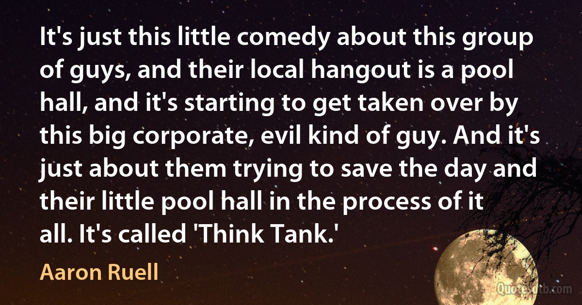 It's just this little comedy about this group of guys, and their local hangout is a pool hall, and it's starting to get taken over by this big corporate, evil kind of guy. And it's just about them trying to save the day and their little pool hall in the process of it all. It's called 'Think Tank.' (Aaron Ruell)