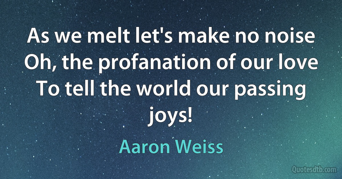 As we melt let's make no noise
Oh, the profanation of our love
To tell the world our passing joys! (Aaron Weiss)