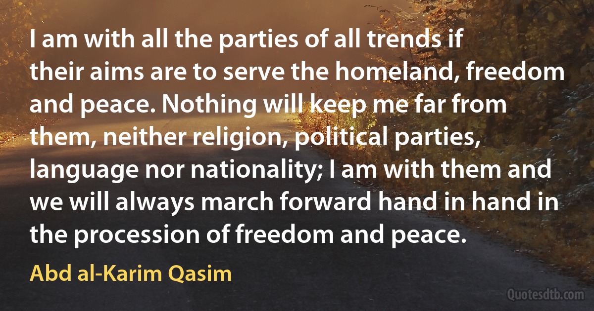 I am with all the parties of all trends if their aims are to serve the homeland, freedom and peace. Nothing will keep me far from them, neither religion, political parties, language nor nationality; I am with them and we will always march forward hand in hand in the procession of freedom and peace. (Abd al-Karim Qasim)