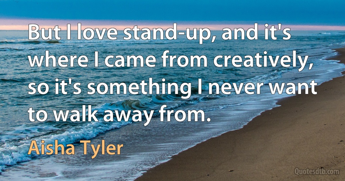 But I love stand-up, and it's where I came from creatively, so it's something I never want to walk away from. (Aisha Tyler)