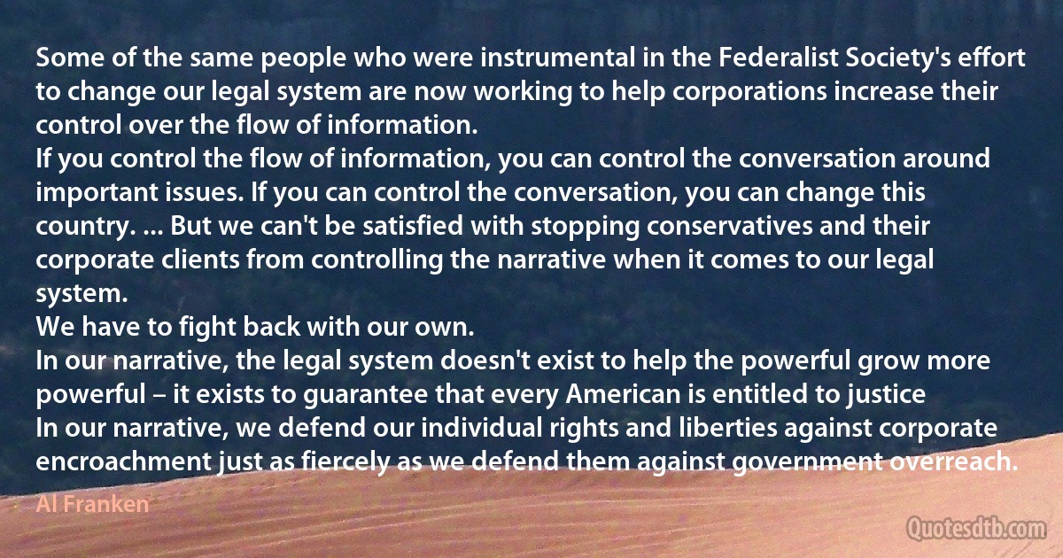 Some of the same people who were instrumental in the Federalist Society's effort to change our legal system are now working to help corporations increase their control over the flow of information.
If you control the flow of information, you can control the conversation around important issues. If you can control the conversation, you can change this country. ... But we can't be satisfied with stopping conservatives and their corporate clients from controlling the narrative when it comes to our legal system.
We have to fight back with our own.
In our narrative, the legal system doesn't exist to help the powerful grow more powerful – it exists to guarantee that every American is entitled to justice
In our narrative, we defend our individual rights and liberties against corporate encroachment just as fiercely as we defend them against government overreach. (Al Franken)