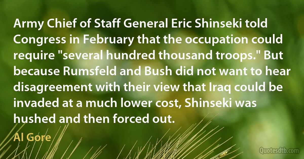 Army Chief of Staff General Eric Shinseki told Congress in February that the occupation could require "several hundred thousand troops." But because Rumsfeld and Bush did not want to hear disagreement with their view that Iraq could be invaded at a much lower cost, Shinseki was hushed and then forced out. (Al Gore)