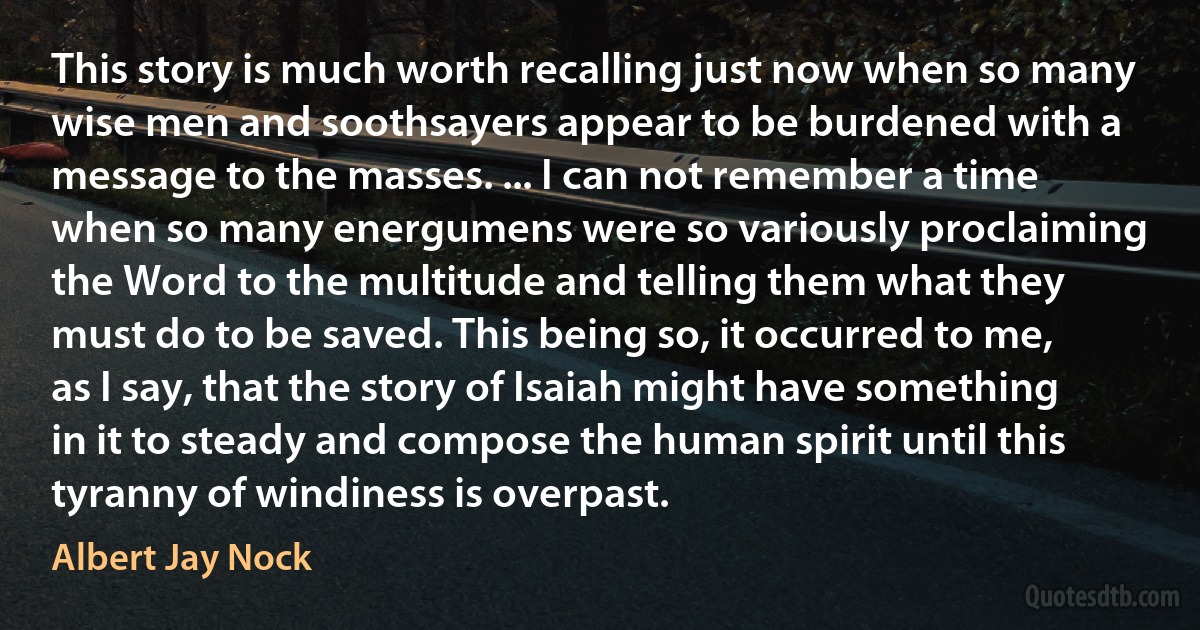 This story is much worth recalling just now when so many wise men and soothsayers appear to be burdened with a message to the masses. ... I can not remember a time when so many energumens were so variously proclaiming the Word to the multitude and telling them what they must do to be saved. This being so, it occurred to me, as I say, that the story of Isaiah might have something in it to steady and compose the human spirit until this tyranny of windiness is overpast. (Albert Jay Nock)