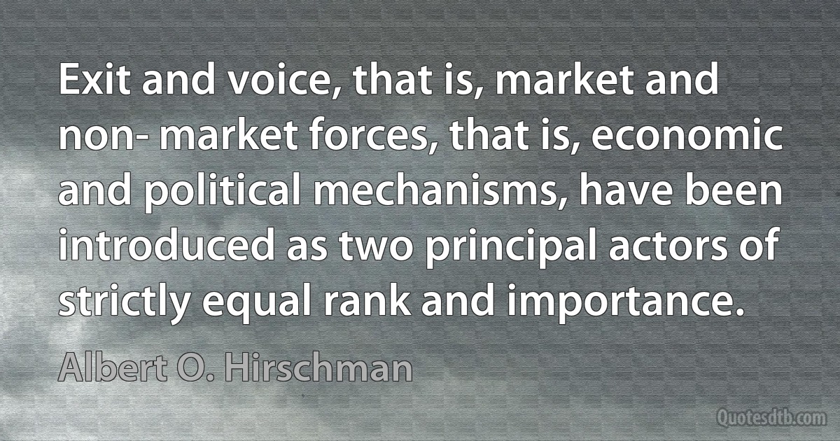 Exit and voice, that is, market and non­ market forces, that is, economic and political mechanisms, have been introduced as two principal actors of strictly equal rank and importance. (Albert O. Hirschman)