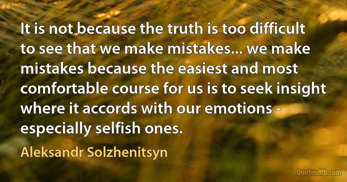 It is not because the truth is too difficult to see that we make mistakes... we make mistakes because the easiest and most comfortable course for us is to seek insight where it accords with our emotions - especially selfish ones. (Aleksandr Solzhenitsyn)