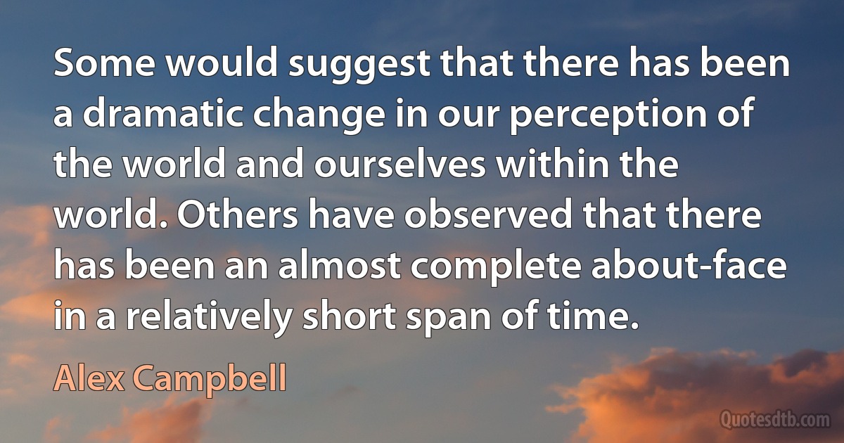 Some would suggest that there has been a dramatic change in our perception of the world and ourselves within the world. Others have observed that there has been an almost complete about-face in a relatively short span of time. (Alex Campbell)