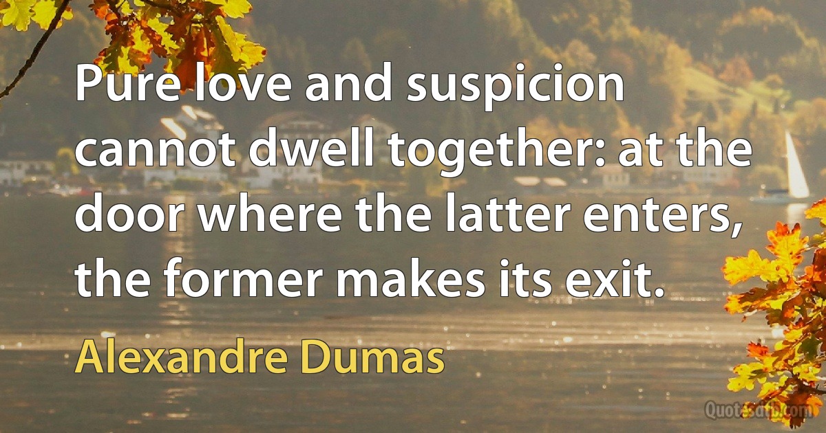 Pure love and suspicion cannot dwell together: at the door where the latter enters, the former makes its exit. (Alexandre Dumas)