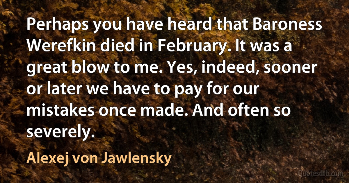 Perhaps you have heard that Baroness Werefkin died in February. It was a great blow to me. Yes, indeed, sooner or later we have to pay for our mistakes once made. And often so severely. (Alexej von Jawlensky)