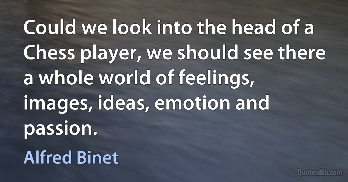 Could we look into the head of a Chess player, we should see there a whole world of feelings, images, ideas, emotion and passion. (Alfred Binet)