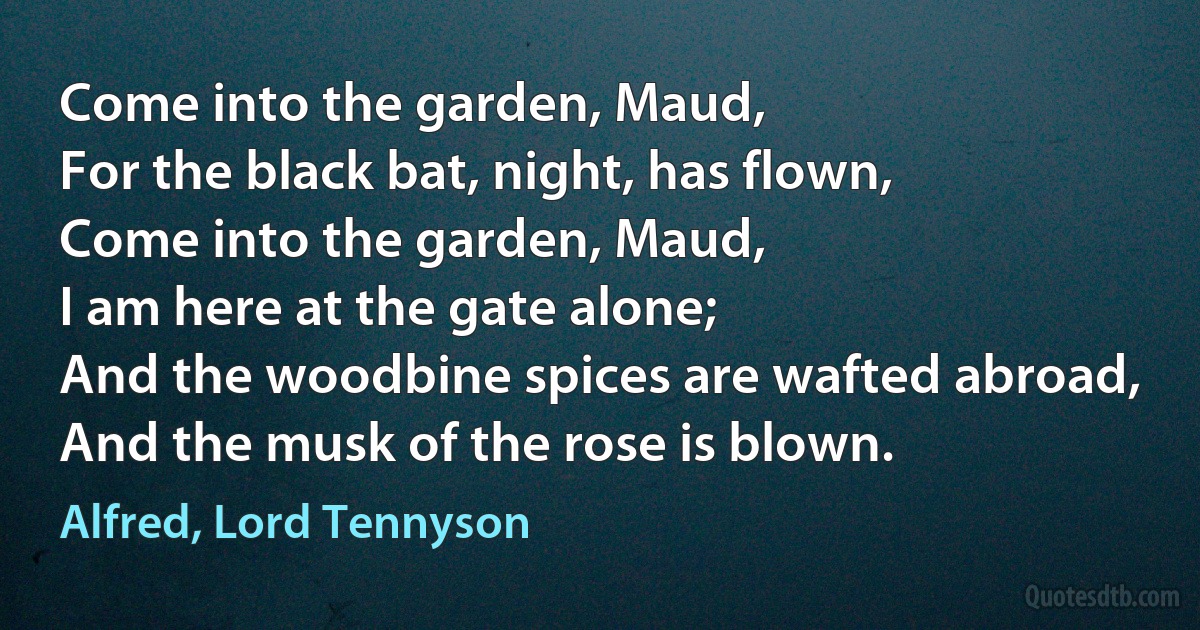 Come into the garden, Maud,
For the black bat, night, has flown,
Come into the garden, Maud,
I am here at the gate alone;
And the woodbine spices are wafted abroad,
And the musk of the rose is blown. (Alfred, Lord Tennyson)