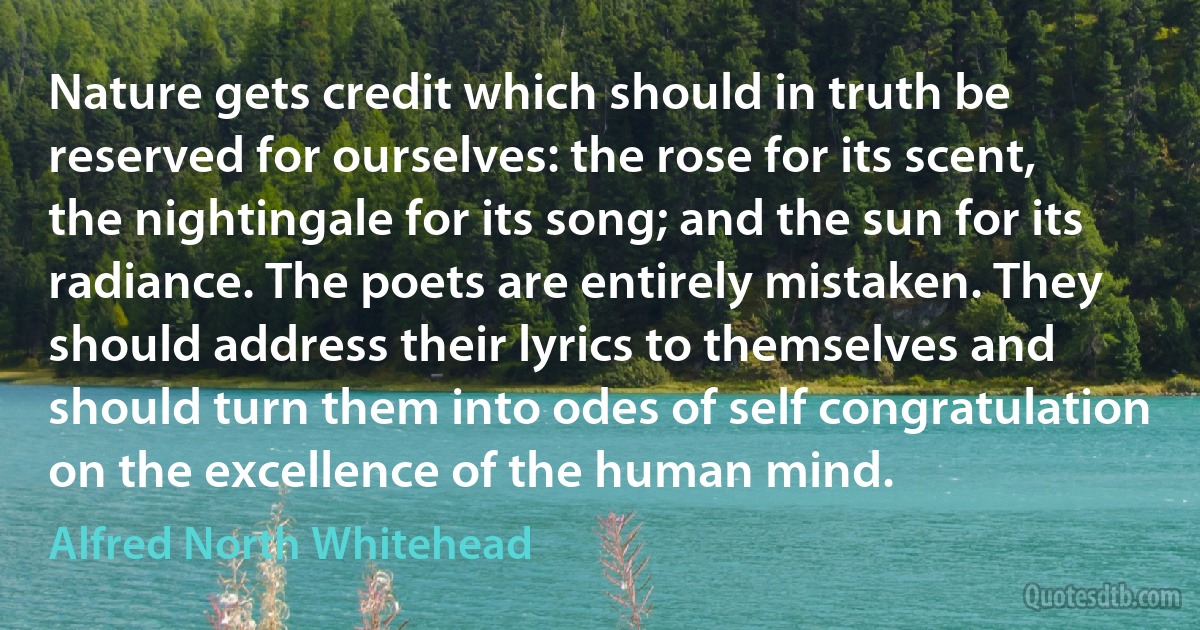 Nature gets credit which should in truth be reserved for ourselves: the rose for its scent, the nightingale for its song; and the sun for its radiance. The poets are entirely mistaken. They should address their lyrics to themselves and should turn them into odes of self congratulation on the excellence of the human mind. (Alfred North Whitehead)