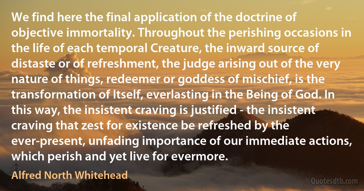 We find here the final application of the doctrine of objective immortality. Throughout the perishing occasions in the life of each temporal Creature, the inward source of distaste or of refreshment, the judge arising out of the very nature of things, redeemer or goddess of mischief, is the transformation of Itself, everlasting in the Being of God. In this way, the insistent craving is justified - the insistent craving that zest for existence be refreshed by the ever-present, unfading importance of our immediate actions, which perish and yet live for evermore. (Alfred North Whitehead)