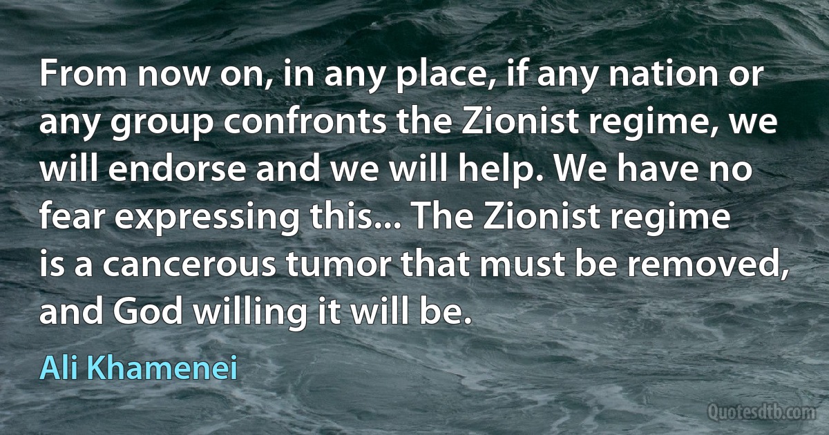 From now on, in any place, if any nation or any group confronts the Zionist regime, we will endorse and we will help. We have no fear expressing this... The Zionist regime is a cancerous tumor that must be removed, and God willing it will be. (Ali Khamenei)