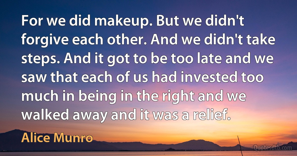 For we did makeup. But we didn't forgive each other. And we didn't take steps. And it got to be too late and we saw that each of us had invested too much in being in the right and we walked away and it was a relief. (Alice Munro)