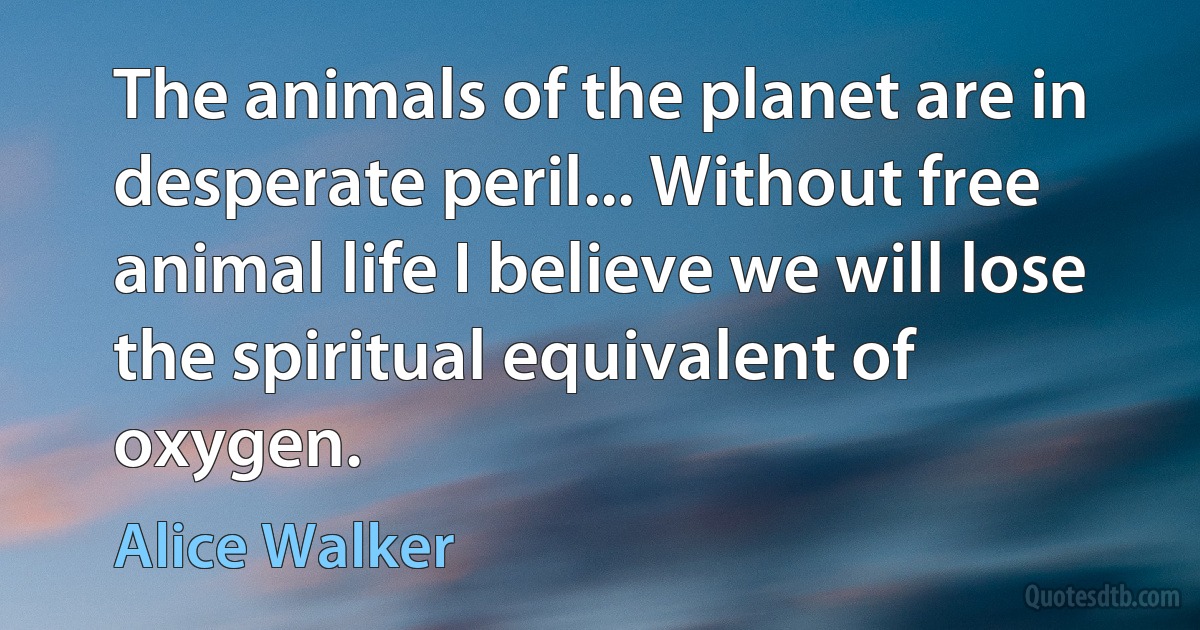 The animals of the planet are in desperate peril... Without free animal life I believe we will lose the spiritual equivalent of oxygen. (Alice Walker)