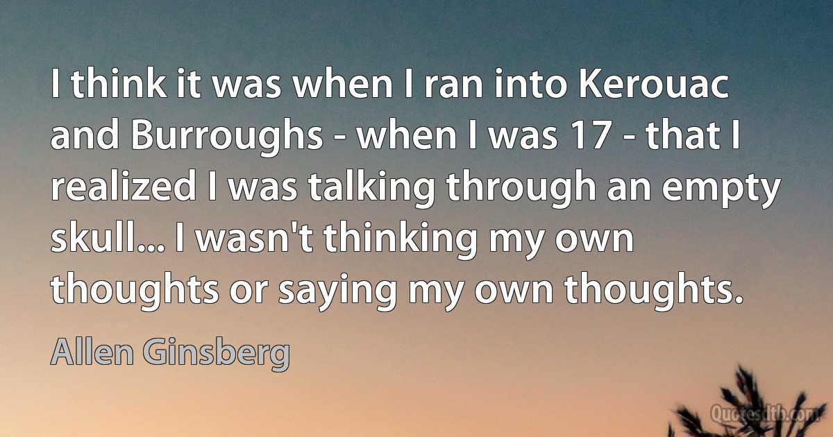 I think it was when I ran into Kerouac and Burroughs - when I was 17 - that I realized I was talking through an empty skull... I wasn't thinking my own thoughts or saying my own thoughts. (Allen Ginsberg)