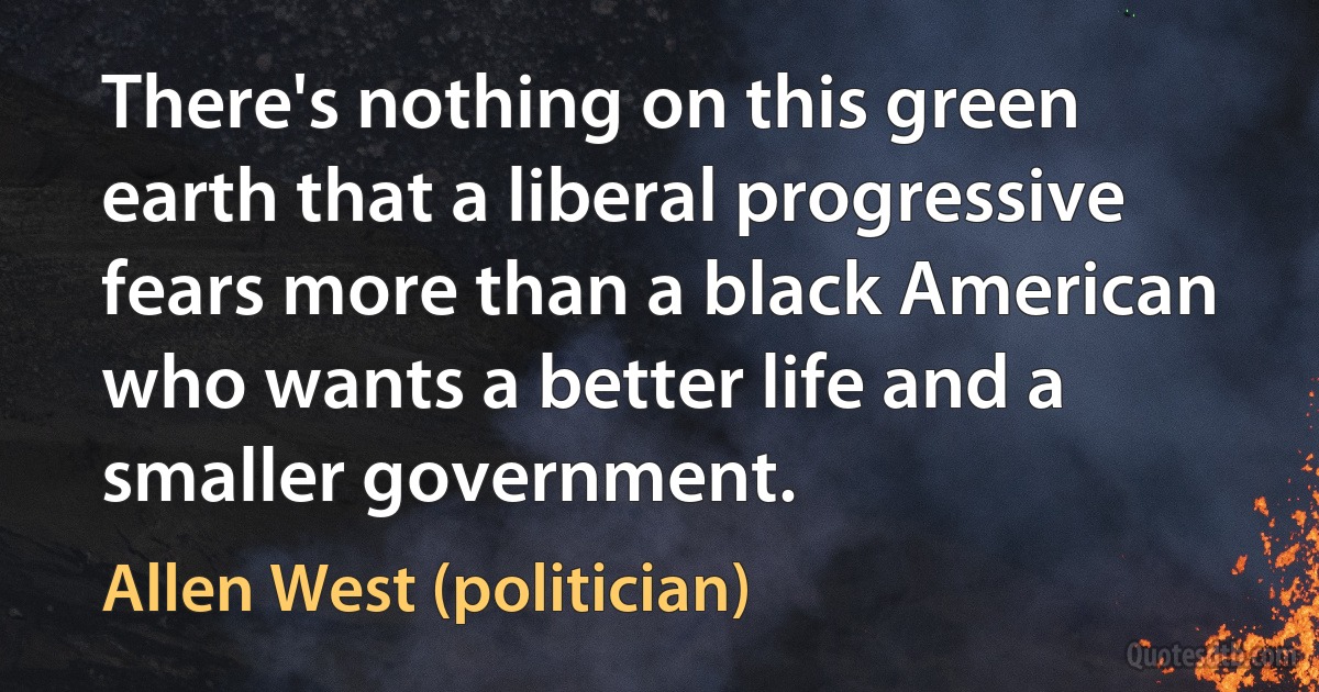 There's nothing on this green earth that a liberal progressive fears more than a black American who wants a better life and a smaller government. (Allen West (politician))